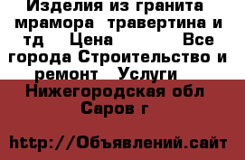 Изделия из гранита, мрамора, травертина и тд. › Цена ­ 1 000 - Все города Строительство и ремонт » Услуги   . Нижегородская обл.,Саров г.